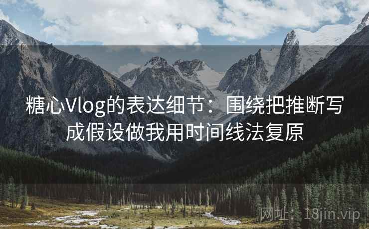 糖心Vlog的表达细节：围绕把推断写成假设做我用时间线法复原