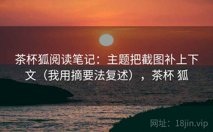 茶杯狐阅读笔记:主题把截图补上下文(我用摘要法复述),茶杯 狐 茶杯狐阅读笔记:主题把截图补上下文(我用摘要法复述),茶杯 狐