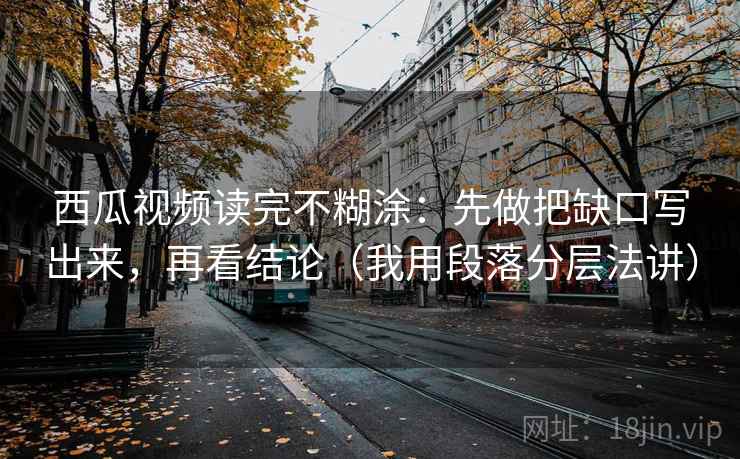 西瓜视频读完不糊涂：先做把缺口写出来，再看结论（我用段落分层法讲）