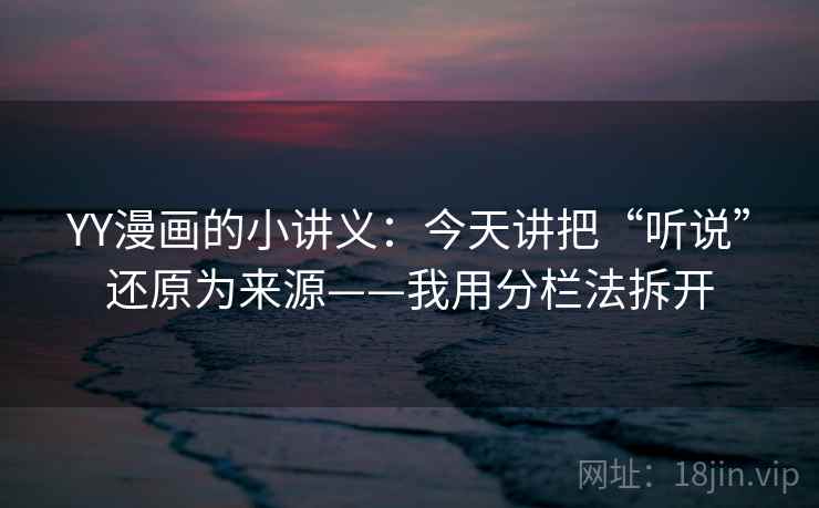 YY漫画的小讲义：今天讲把“听说”还原为来源——我用分栏法拆开